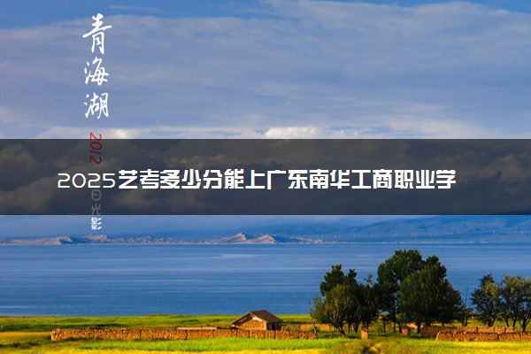 2025艺考多少分能上广东南华工商职业学院 最低分数线是多少