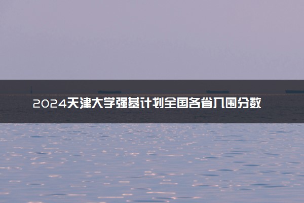 2024天津大学强基计划全国各省入围分数线汇总