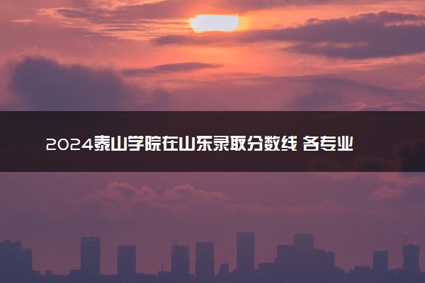2024泰山学院在山东录取分数线 各专业分数及位次