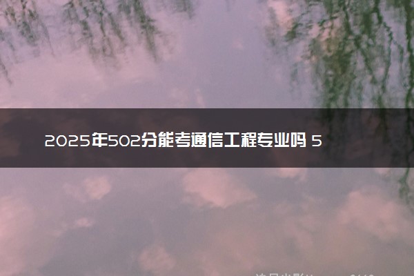 2025年502分能考通信工程专业吗 502分通信工程专业大学推荐