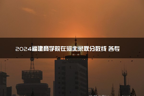 2024福建商学院在河北录取分数线 各专业分数及位次