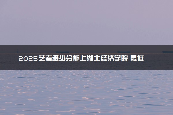 2025艺考多少分能上湖北经济学院 最低分数线是多少