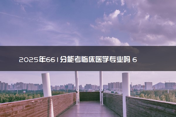 2025年661分能考临床医学专业吗 661分临床医学专业大学推荐