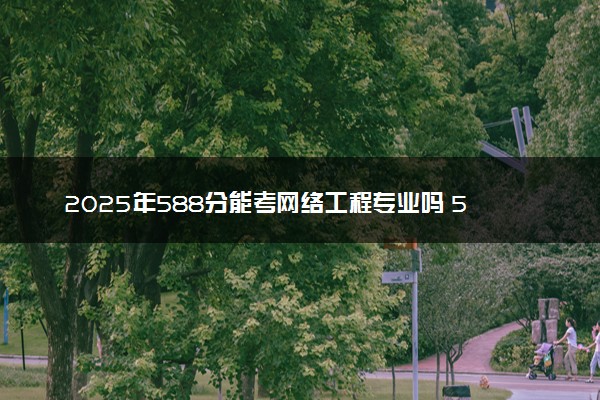 2025年588分能考网络工程专业吗 588分网络工程专业大学推荐