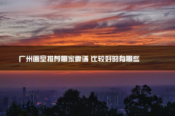 广州画室推荐哪家靠谱 比较好的有哪些