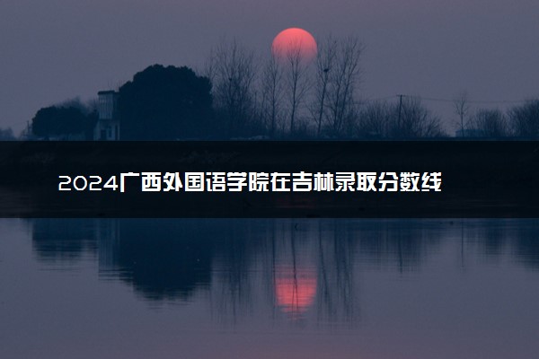 2024广西外国语学院在吉林录取分数线 各专业分数及位次