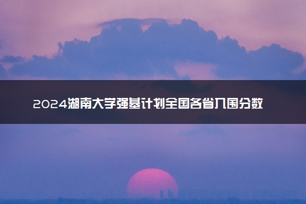 2024湖南大学强基计划全国各省入围分数线汇总