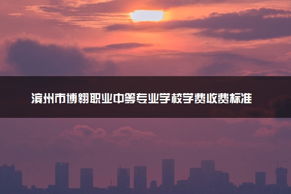 滨州市博翱职业中等专业学校学费收费标准 学费是多少