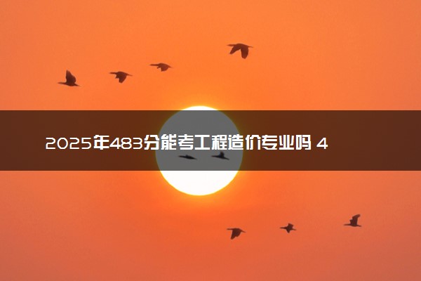 2025年483分能考工程造价专业吗 483分工程造价专业大学推荐