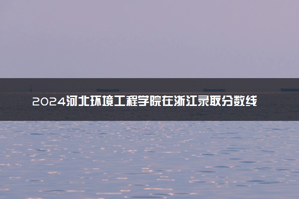 2024河北环境工程学院在浙江录取分数线 各专业分数及位次