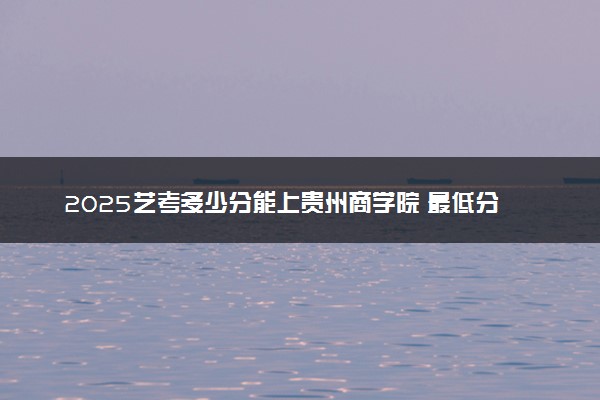 2025艺考多少分能上贵州商学院 最低分数线是多少