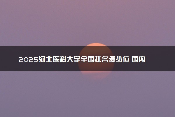 2025河北医科大学全国排名多少位 国内第几名