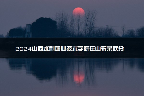 2024山西水利职业技术学院在山东录取分数线 各专业分数及位次
