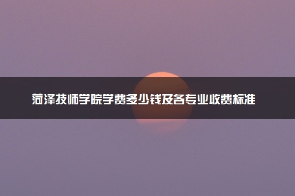 菏泽技师学院学费多少钱及各专业收费标准