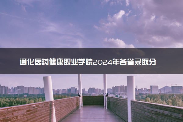 通化医药健康职业学院2024年各省录取分数线 多少分能考上