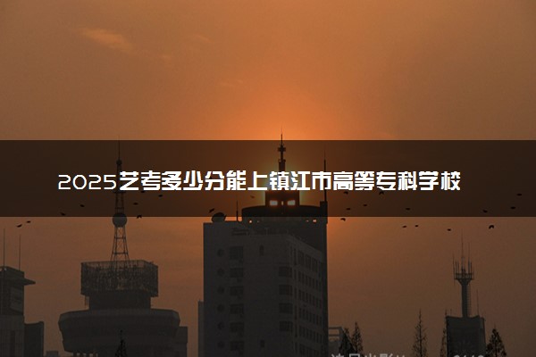 2025艺考多少分能上镇江市高等专科学校 最低分数线是多少