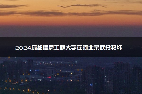 2024成都信息工程大学在河北录取分数线 各专业分数及位次