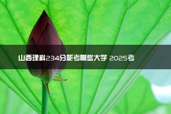 山西理科234分能考哪些大学 2025考生稳上的大学名单
