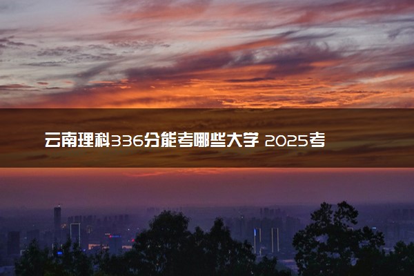 云南理科336分能考哪些大学 2025考生稳上的大学名单