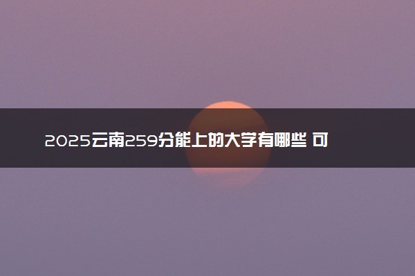 2025云南259分能上的大学有哪些 可以报考院校名单