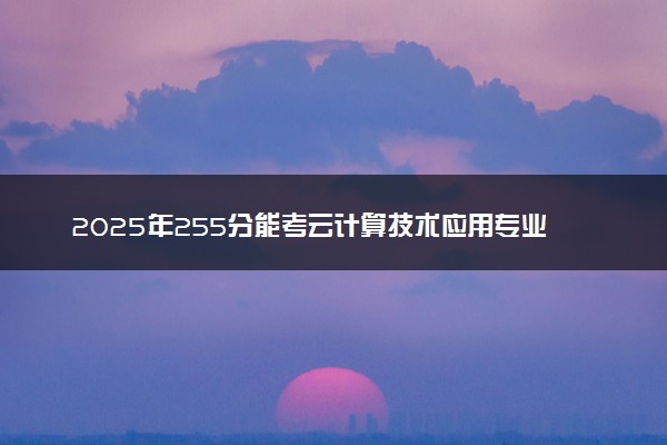 2025年255分能考云计算技术应用专业吗 255分云计算技术应用专业大学推荐