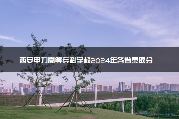 西安电力高等专科学校2024年各省录取分数线 多少分能考上