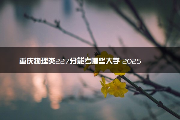 重庆物理类227分能考哪些大学 2025考生稳上的大学名单