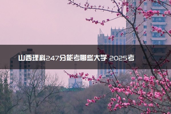 山西理科247分能考哪些大学 2025考生稳上的大学名单