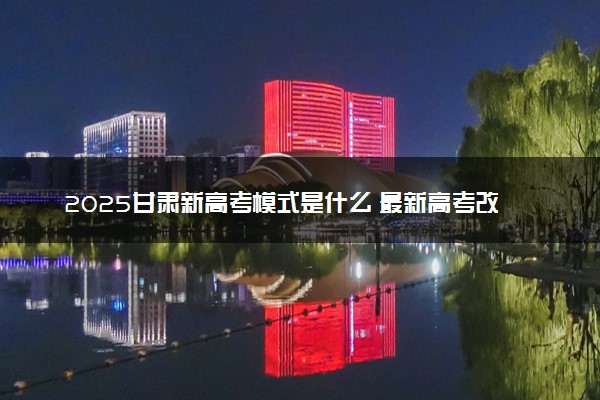 2025甘肃新高考模式是什么 最新高考改革方案