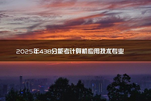 2025年438分能考计算机应用技术专业吗 438分计算机应用技术专业大学推荐