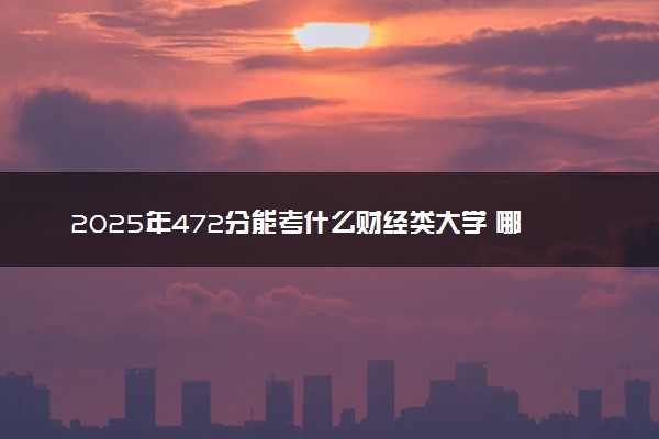 2025年472分能考什么财经类大学 哪些大学值得报