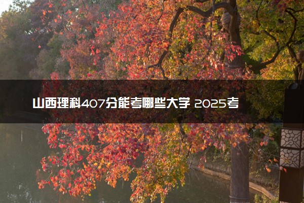 山西理科407分能考哪些大学 2025考生稳上的大学名单