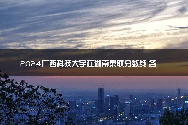 2024广西科技大学在湖南录取分数线 各专业分数及位次