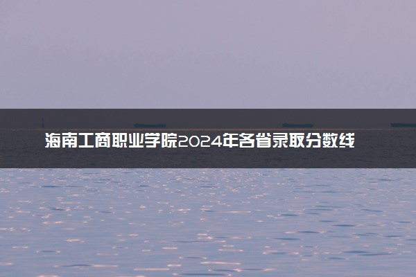 海南工商职业学院2024年各省录取分数线 多少分能考上