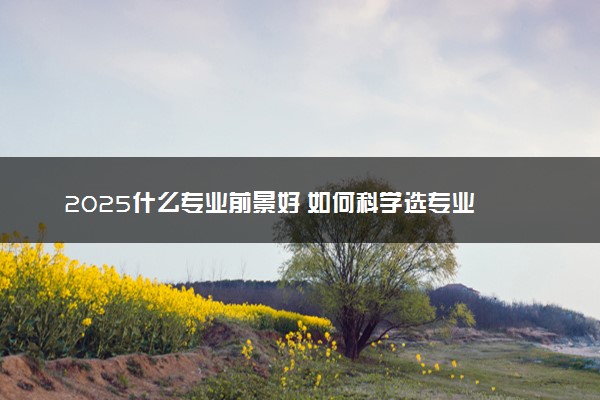 2025什么专业前景好 如何科学选专业