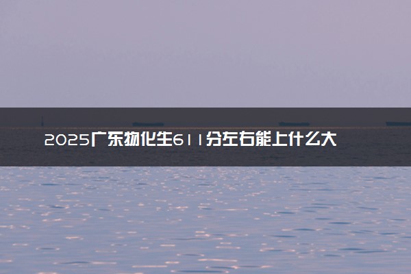 2025广东物化生611分左右能上什么大学 可以报考的院校名单
