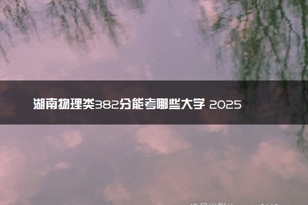 湖南物理类382分能考哪些大学 2025考生稳上的大学名单