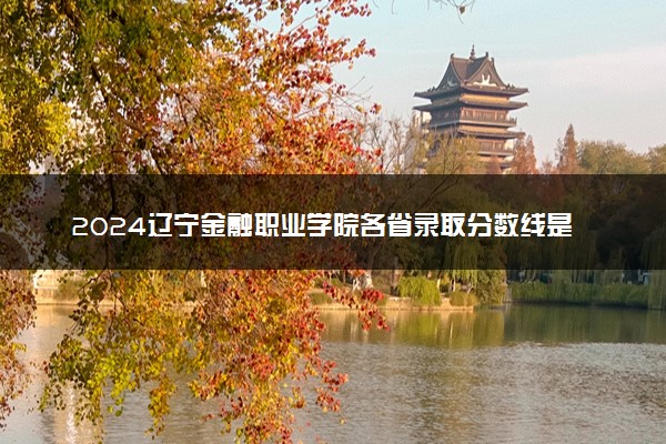 2024辽宁金融职业学院各省录取分数线是多少 最低分及位次