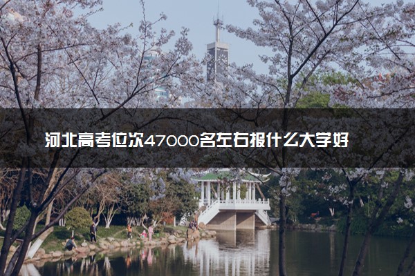 河北高考位次47000名左右报什么大学好（2025年参考）