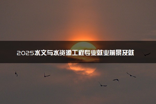 2025水文与水资源工程专业就业前景及就业方向最新 好找工作吗