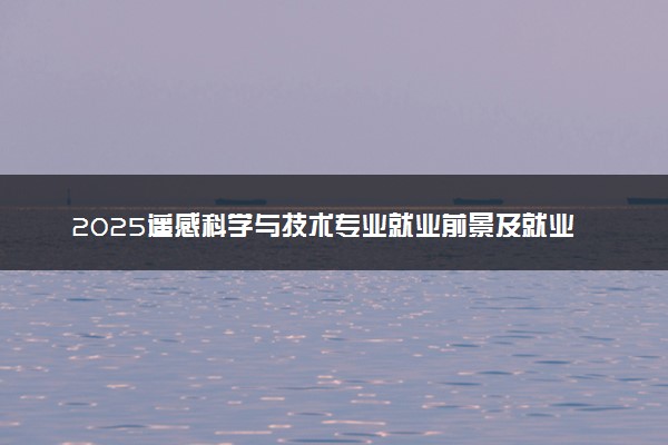 2025遥感科学与技术专业就业前景及就业方向最新 好找工作吗