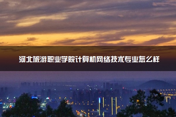 河北旅游职业学院计算机网络技术专业怎么样 录取分数线多少