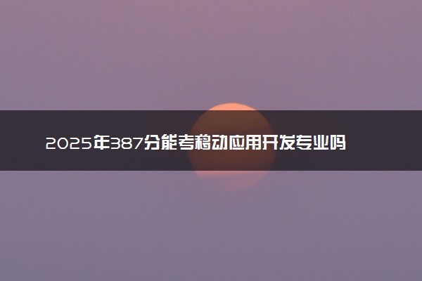 2025年387分能考移动应用开发专业吗 387分移动应用开发专业大学推荐