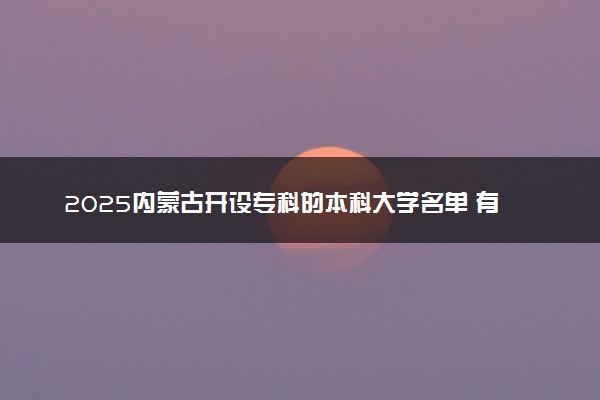 2025内蒙古开设专科的本科大学名单 有哪些专业