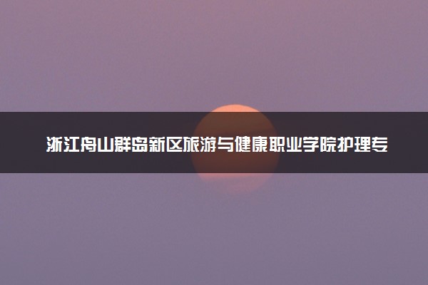浙江舟山群岛新区旅游与健康职业学院护理专业怎么样 录取分数线多少