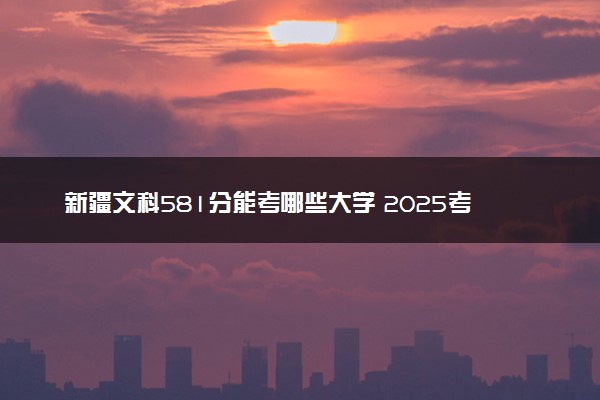新疆文科581分能考哪些大学 2025考生稳上的大学名单