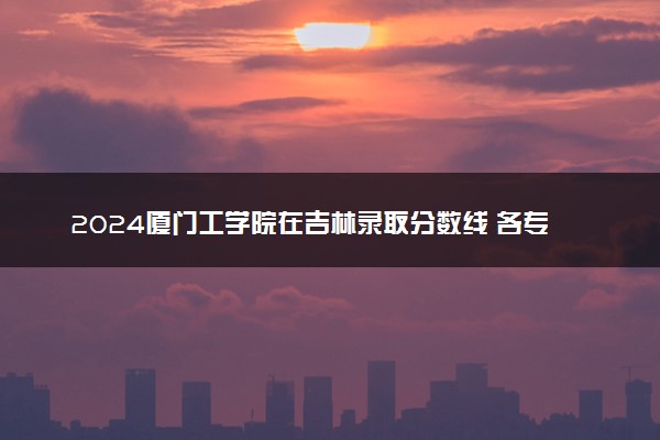 2024厦门工学院在吉林录取分数线 各专业分数及位次