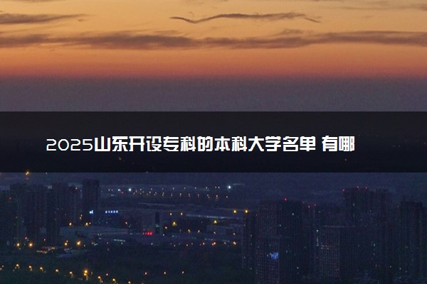 2025山东开设专科的本科大学名单 有哪些专业