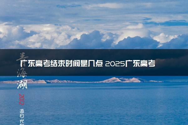 广东高考结束时间是几点 2025广东高考时间及科目安排