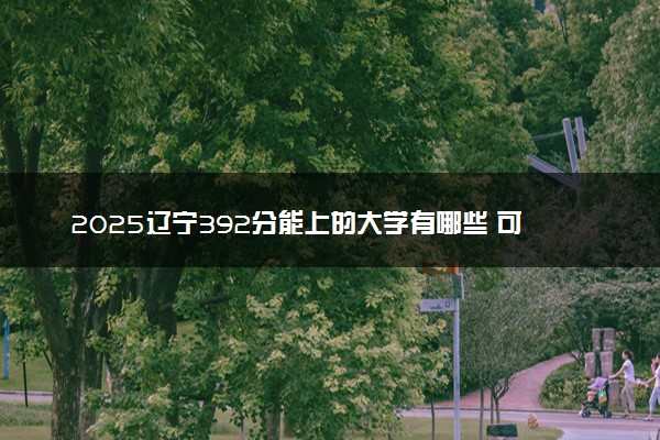 2025辽宁392分能上的大学有哪些 可以报考院校名单